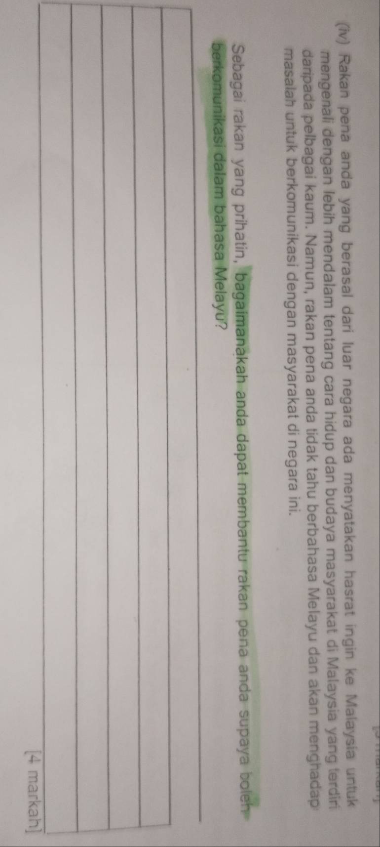 (iv) Rakan pena anda yang berasal dari luar negara ada menyatakan hasrat ingin ke Malaysia untuk 
mengenali dengan lebih mendalam tentang cara hidup dan budaya masyarakat di Malaysia yang terdiri 
daripada pelbagai kaum. Namun, rakan pena anda tidak tahu berbahasa Melayu dan akan menghadap 
masalah untuk berkomunikasi dengan masyarakat di negara ini. 
Sebagai rakan yang prihatin, bagaimanakah anda dapat membantu rakan pena anda supaya boleh 
berkomunikasi dalam bahasa Melayu? 
_ 
_ 
_ 
_ 
_ 
_ 
[4 markah]