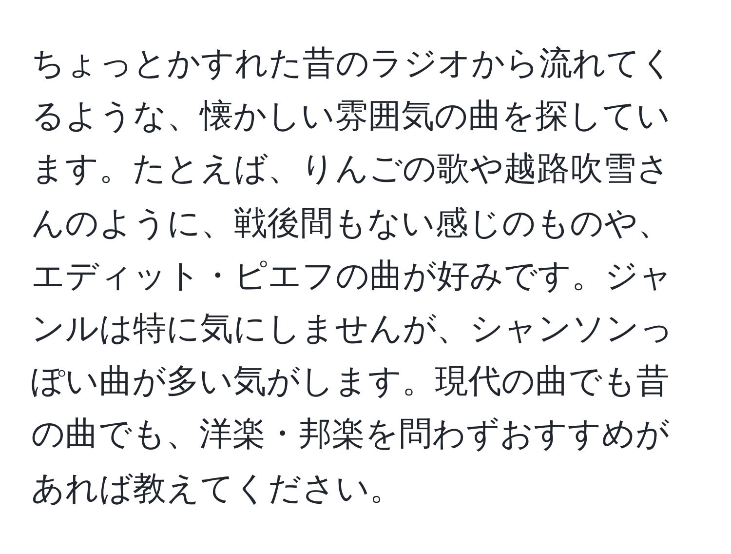 ちょっとかすれた昔のラジオから流れてくるような、懐かしい雰囲気の曲を探しています。たとえば、りんごの歌や越路吹雪さんのように、戦後間もない感じのものや、エディット・ピエフの曲が好みです。ジャンルは特に気にしませんが、シャンソンっぽい曲が多い気がします。現代の曲でも昔の曲でも、洋楽・邦楽を問わずおすすめがあれば教えてください。