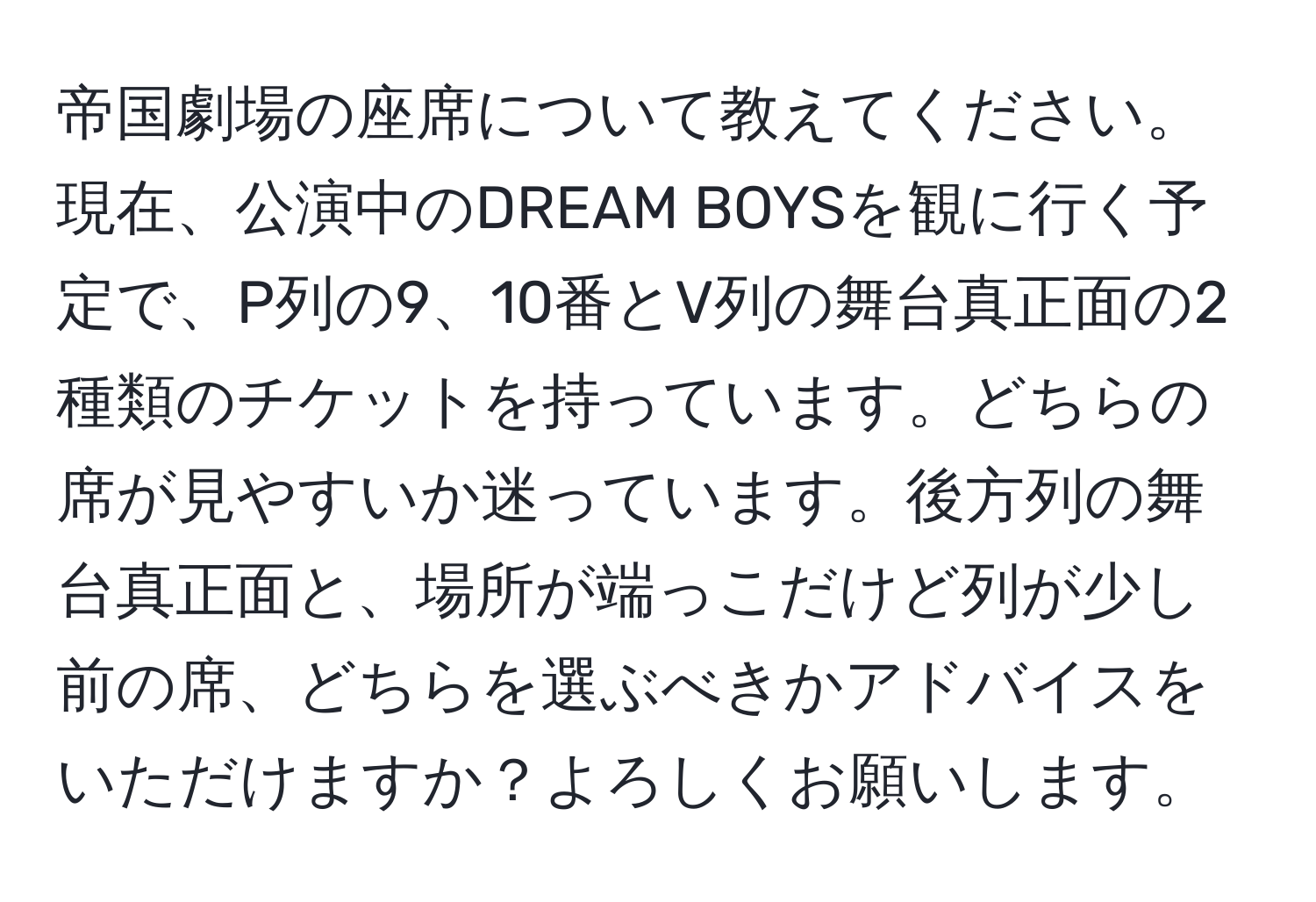 帝国劇場の座席について教えてください。現在、公演中のDREAM BOYSを観に行く予定で、P列の9、10番とV列の舞台真正面の2種類のチケットを持っています。どちらの席が見やすいか迷っています。後方列の舞台真正面と、場所が端っこだけど列が少し前の席、どちらを選ぶべきかアドバイスをいただけますか？よろしくお願いします。