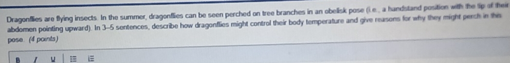 Dragonflies are flying insects. In the summer, dragonflies can be seen perched on tree branches in an obelisk pose (i.e., a handstand position with the lip of their 
abdomen pointing upward). In 3-5 sentences, describe how dragonflies might control their body temperature and give reasons for why they might perch in this 
pose. (4 points) 
B 1 u