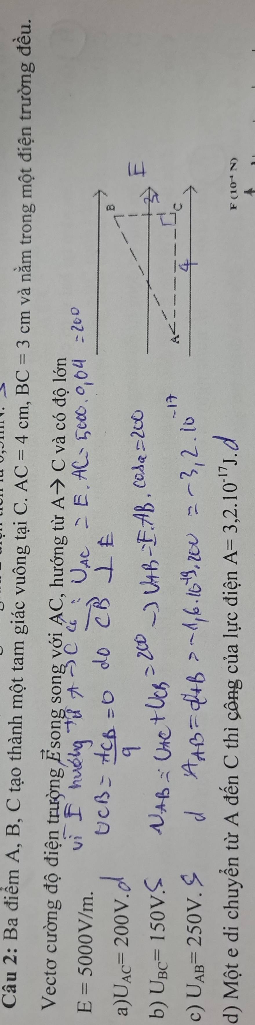 Ba điểm A, B, C tạo thành một tam giác vuông tại C. AC=4cm, BC=3cm và nằm trong một điện trường đều.
Vectơ cường độ điện trường vector E Tsong song với AC, hướng từ Ato C và có độ lớn
E=5000V/m.
a) U_AC=200V
b) U_BC=150V
C
c) U_AB=250V.
d) Một e di chuyển từ A đến C thì công của lực điện A=3,2.10^(-17)J.
F(10^(-4)N)