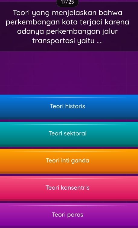17/25
Teori yang menjelaskan bahwa
perkembangan kota terjadi karena
adanya perkembangan jalur
transportasi yaitu ....
Teori historis
Teori sektoral
Teori inti ganda
Teori konsentris
Teori poros