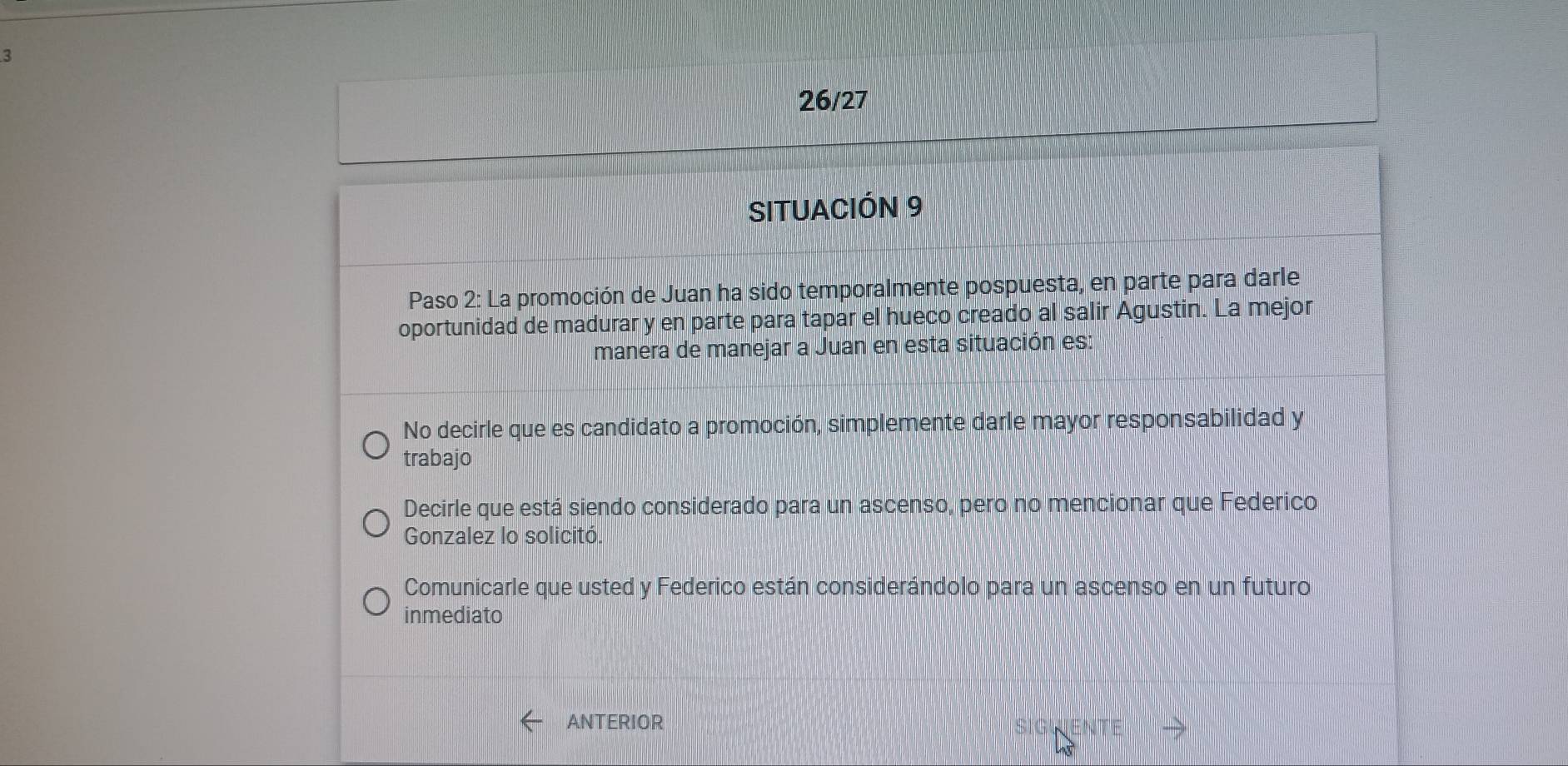 3
26/27
SITUACIÓN 9
Paso 2: La promoción de Juan ha sido temporalmente pospuesta, en parte para darle
oportunidad de madurar y en parte para tapar el hueco creado al salir Agustin. La mejor
manera de manejar a Juan en esta situación es:
No decirle que es candidato a promoción, simplemente darle mayor responsabilidad y
trabajo
Decirle que está siendo considerado para un ascenso, pero no mencionar que Federico
Gonzalez lo solicitó.
Comunicarle que usted y Federico están considerándolo para un ascenso en un futuro
inmediato
ANTERIOR