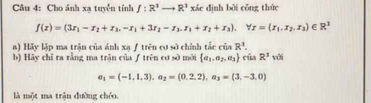 Cho ánh xạ tuyến tính f:R^3to R^3 xác dịnh bởi công thức
f(x)=(3x_1-x_2+x_3, -x_1+3x_2-x_3, x_1+x_2+x_3), forall x=(x_1.x_2,x_3)∈ R^3
a) Hãy lập ma trận của ánh xạ ƒ trên cơ sở chính tắc cinR^3. 
b) Hãy chỉ ra rằng ma trận củaƒ trên cơ sở mới  a_1,a_2,a_3 của R^3 với
a_1=(-1,1,3). a_2=(0.2.2), a_3=(3.-3,0)
là một ma trận đường chéo.