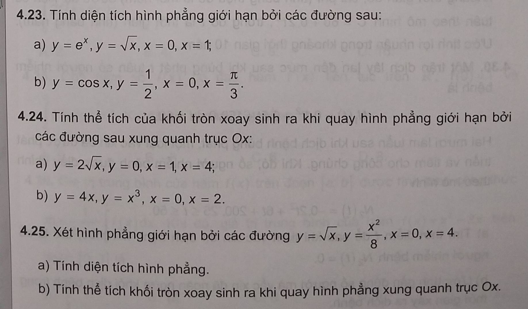 Tính diện tích hình phẳng giới hạn bởi các đường sau: 
a) y=e^x, y=sqrt(x), x=0, x=1; 
b) y=cos x, y= 1/2 , x=0, x= π /3 . 
4.24. Tính thể tích của khối tròn xoay sinh ra khi quay hình phẳng giới hạn bởi 
các đường sau xung quanh trục Ox : 
a) y=2sqrt(x), y=0, x=1, x=4; 
b) y=4x, y=x^3, x=0, x=2. 
4.25. Xét hình phẳng giới hạn bởi các đường y=sqrt(x), y= x^2/8 , x=0, x=4. 
a) Tính diện tích hình phẳng. 
b) Tính thể tích khối tròn xoay sinh ra khi quay hình phẳng xung quanh trục Ox.