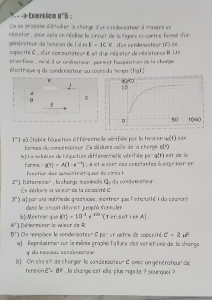 Exercice n°5 , 
On se propose d'étudier la charge d'un condensateur à travers un 
résistor , pour cela on réalise le circuit de la figure ci-contre formé d'un 
générateur de tension de f.é.m E=10V , d'un condensateur (C) de 
capacité C , d'un commutateur K et d'un résistor de résistance R.Un 
interface , relié à un ordinateur , permet l'acquisition de la charge 
électrique q du condensateur au cours du temps (fig1)
1°) a) Etablir l'équation différentielle vérifiée par la tension u_c(t) aux 
bornes du condensateur .En déduire celle de la charge q(t)
b) La solution de l'équation différentielle vérifiée par q(t) est de la 
forme : q(t)=A(1-e^(-at)); A et α sont des constantes à exprimer en 
fonction des caractéristiques du circuit
2°) Déterminer , la charge maximale Q du condensateur . 
En déduire la valeur de la capacité C
3°) a) par une méthode graphique, montrer que l'intensité i du courant 
dans le circuit décroit jusqu'à s'annuler 
b) Montrer que i(t)=10^(-3)e^(-100) '( t en s et i en A) .
4°) Déterminer la valeur de R
5°) On remplace le condensateur C par un autre de capacité C'=2 μF
a) Représenter sur le même graphe l'allure des variations de la charge
q° du nouveau condensateur 
b) On choisit de charger le condensateur C avec un générateur de 
tension E'=8V , la charge est elle plus rapide ? pourquoi ?