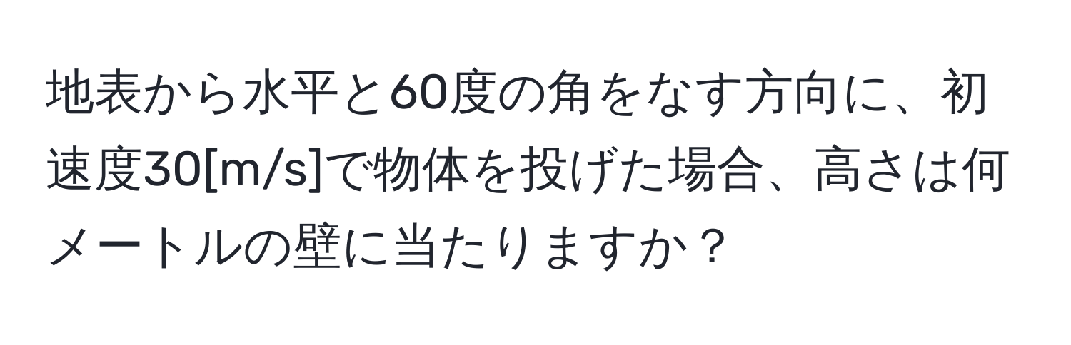 地表から水平と60度の角をなす方向に、初速度30[m/s]で物体を投げた場合、高さは何メートルの壁に当たりますか？