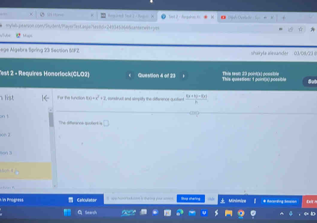 × Ø St Home Required Test 2 - Rag . Test 2 - Reqpuires H 10jh Ovelachi 
mylab.pearson.com/Student/PlayerTest.aspx7testid=2493453646centerwin=yes 
utuble Mals 
ege Algebra Spring 23 Section 51FZ 
shakyla alexander 03/08/23 8 
Test 2 - Requires Honorlock(CLO2) Question 4 of 23 This test: 23 point(s) possible 
This question: 1 point(s) possible Sub 
list For the function f(x)=x^2+2 , construct and simplity the difference quotient  (f(x+h)-f(x))/h 
on 1 
The difference quotient is □ 
ion 2 
tion 3 
Wan 4 
etián B 
in Progress Calculator I app hunortad.com is sharing your scren. Stop sharing Minimize # Recording Session ex 
Q Search
