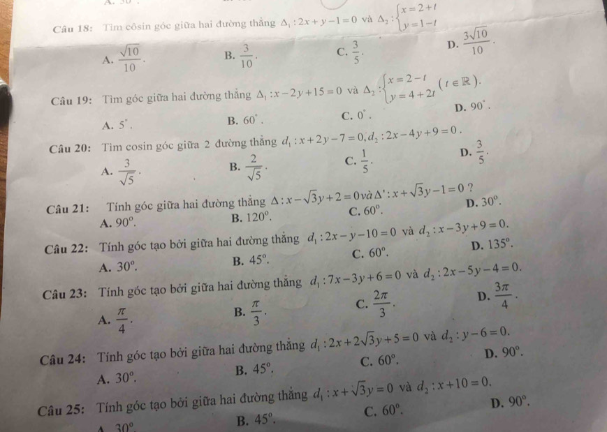 a
Câu 18: Tìm côsin góc giữa hai đường thắng △ _1:2x+y-1=0 và Delta _2:beginarrayl x=2+t y=1-tendarray.
C.
A.  sqrt(10)/10 .  3/10 .  3/5 .
D.  3sqrt(10)/10 .
B.
Câu 19: Tìm góc giữa hai đường thắng △ _1:x-2y+15=0 và Delta _2:beginarrayl x=2-t y=4+2tendarray. (t∈ R). 90°.
D.
A. 5°. B. 60°. C. 0°.
Câu 20: Tìm cosin góc giữa 2 đường thắng d_1:x+2y-7=0,d_2:2x-4y+9=0.
D.  3/5 .
B.
A.  3/sqrt(5) ·  2/sqrt(5) ·
C.  1/5 .
?
Câu 21: Tính góc giữa hai đường thắng △ :x-sqrt(3)y+2=0 và △ ':x+sqrt(3)y-1=0 D. 30°.
A. 90^o. B. 120°.
C. 60°.
Câu 22: Tính góc tạo bởi giữa hai đường thắng d_1:2x-y-10=0 và d_2:x-3y+9=0.
A. 30°. B. 45°.
C. 60°.
D. 135°.
Câu 23: Tính góc tạo bởi giữa hai đường thẳng d_1:7x-3y+6=0 và d_2:2x-5 ν -4=0.
A.  π /4 .
B.  π /3 .
C.  2π /3 .
D.  3π /4 .
Câu 24: Tính góc tạo bởi giữa hai đường thẳng đị : 2x+2sqrt(3)y+5=0 và d_2:y-6=0.
B. 45°. C. 60°. D. 90°.
A. 30°.
Câu 25: Tính góc tạo bởi giữa hai đường thắng d_1:x+sqrt(3)y=0 và d_2:x+10=0.
C. 60°. D. 90°.
A 30°
B. 45°.