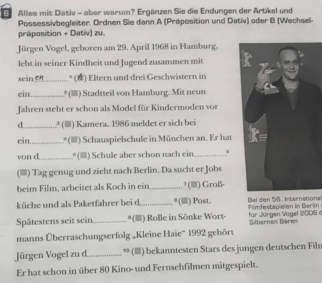 Alles mit Dativ - aber warum? Ergänzen Sie die Endungen der Artikel und 
Possessivbegleiter. Ordnen Sie dann A (Präposition und Dativ) oder B (Wechsel- 
präposition + Dativ) zu. 
Jürgen Vogel, geboren am 29. April 1968 in Hamburg, 
lebt in seiner Kindheit und Jugend zusammen mit 
seinen_ * (▲) Eltern und drei Geschwistern in 
ein_ .² (▲) Stadtteil von Hamburg. Mit neun 
Jahren steht er schon als Model für Kindermoden vor 
d_ .........ª () Kamera. 1986 meldet er sich bei 
ein ª (▲) Schauspielschule in München an. Er hat 
von d_ (▲) Schule aber schon nach ein _6 
(▲) Tag genug und zieht nach Berlin. Da sucht er Jobs 
beim Film, arbeitet als Koch in ein_ ?(■) ) Groß- 
küche und als Paketfahrer bei d _ (▲) Post. Bei den 56. International 
Filmfestspielen in Berlin 
Spätestens seit sein _ (* ) Rolle in Sönke Wort- für Jürgen Vogel 2006 d 
Silbernen Bären 
manns Überraschungserfolg „Kleine Haie“ 1992 gehört 
Jürgen Vogel zu d_ 10 (■) bekanntesten Stars des jungen deutschen Filn 
Er hat schon in über 80 Kino- und Fernsehfilmen mitgespielt.