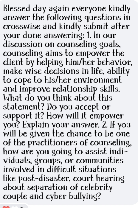 Blessed day again everyone kindly 
answer the following questions in 
crosswise and kindly submit after 
your done answering: 1. In our 
discussion on counseling goals, 
counseling aims to empower the 
client by helping him/her behavior, 
make wise decisions in life, ability 
to cope to his/her environment 
and improve relationship skills. 
What do you think about this 
statement? Do you accept or 
support it? How will it empower 
you? Explain your answer. 2. If you 
will be given the chance to be one 
of the practitioners of counseling, 
how are you going to assist indi-- 
viduals, groups, or communities 
involved in difficult situations 
like post-disaster, court hearing 
about separation of celebrity 
couple and cyber bullying?