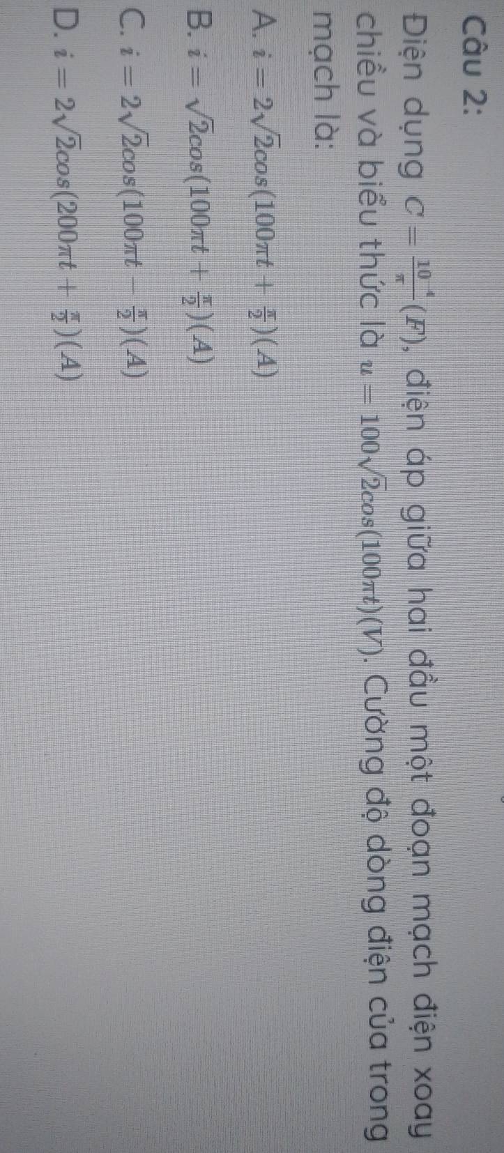 Điện dụng C= (10^(-4))/π  (F) , điện áp giữa hai đầu một đoạn mạch điện xoay
chiều và biểu thức là u=100sqrt(2)cos (100π t)(V). Cường độ dòng điện của trong
mạch là:
A. i=2sqrt(2)cos (100π t+ π /2 )(A)
B. i=sqrt(2)cos (100π t+ π /2 )(A)
C. i=2sqrt(2)cos (100π t- π /2 )(A)
D. i=2sqrt(2)cos (200π t+ π /2 )(A)