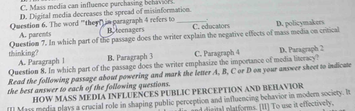 C. Mass media can influence purchasing behaviors.
D. Digital media decreases the spread of misinformation.
Question 6. The word "they( in paragraph 4 refers to _、
A. parents B, teenagers C. educators D. policymakers
Question 7. In which part of the passage does the writer explain the negative effects of mass media on critical
thinking? C. Paragraph 4
A. Paragraph 1 B. Paragraph 3 D. Paragraph 2
Question 8. In which part of the passage does the writer emphasize the importance of media literacy?
Read the following passage about powering and mark the letter A, B, C or D on your answer sheet to indicate
the best answer to each of the following questions.
HOW MASS MEDIA INFLUENCES PUBLIC PERCEPTION AND BEHAVIOR
[] Mass media plays a crucial role in shaping public perception and influencing behavior in modern society. It
and digital platforms. [II] To use it effectively,