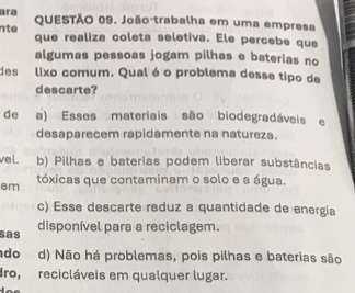 ara QUESTÃO 09. João trabalha em uma empresa
nte que realiza coleta seletiva. Ele percebe que
algumas pessoas jogam pilhas e baterias no
des lixo comum. Qual é o problema desse tipo de
descarte?
de a) Esses materiais são biodegradáveis e
desaparecem rapidamente na natureza.
vel. b) Pilhas e baterias podem liberar substâncias
em tóxicas que contaminam o solo e a água.
c) Esse descarte reduz a quantidade de energia
sas
disponível para a reciclagem.
do d) Não há problemas, pois pilhas e baterias são
dro, recicláveis em qualquer lugar.