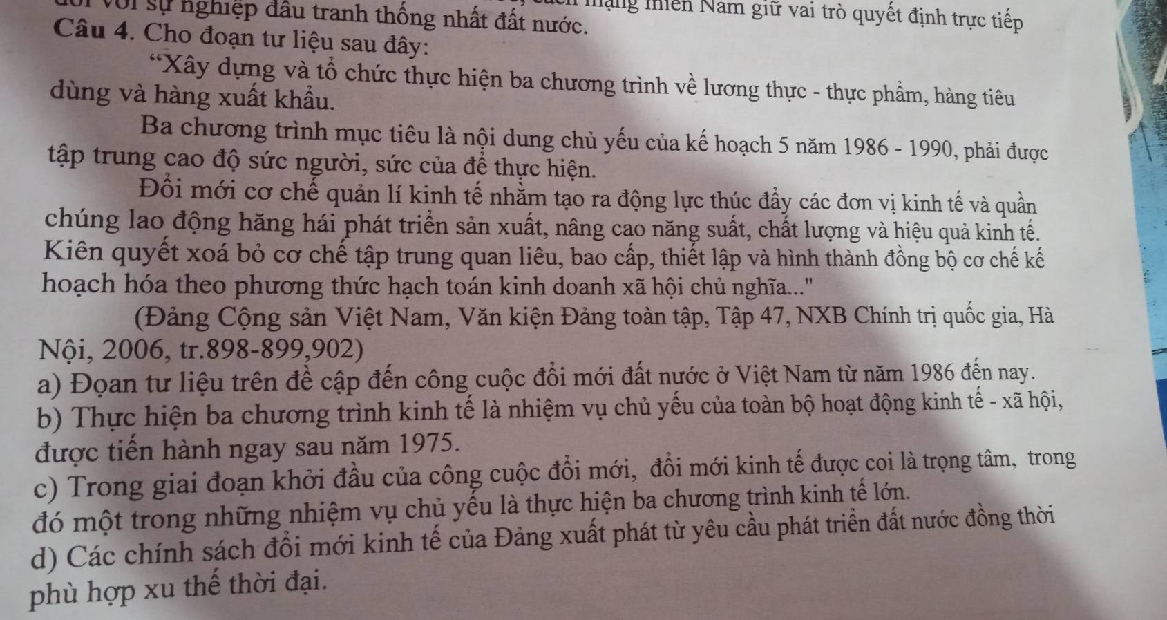 Mặng miền Nam giữ vai trò quyết định trực tiếp
Với sự nghiệp đầu tranh thống nhất đất nước.
Câu 4. Cho đoạn tư liệu sau đây:
*Xây dựng và tổ chức thực hiện ba chương trình về lương thực - thực phẩm, hàng tiêu
dùng và hàng xuất khẩu.
Ba chương trình mục tiêu là nội dung chủ yếu của kế hoạch 5 năm 1986 - 1990, phải được
tập trung cao độ sức người, sức của để thực hiện.
Đổi mới cơ chế quản lí kinh tế nhằm tạo ra động lực thúc đầy các đơn vị kinh tế và quần
chúng lao động hăng hái phát triển sản xuất, nâng cao năng suất, chất lượng và hiệu quả kinh tế.
Kiên quyết xoá bỏ cơ chế tập trung quan liêu, bao cấp, thiết lập và hình thành đồng bộ cơ chế kế
hoạch hóa theo phương thức hạch toán kinh doanh xã hội chủ nghĩa....''
(Đảng Cộng sản Việt Nam, Văn kiện Đảng toàn tập, Tập 47, NXB Chính trị quốc gia, Hà
Nội, 2006, tr.898-899,902)
a) Đọan tư liệu trên đề cập đến công cuộc đổi mới đất nước ở Việt Nam từ năm 1986 đến nay.
b) Thực hiện ba chương trình kinh tế là nhiệm vụ chủ yếu của toàn bộ hoạt động kinh tế - xã hội,
được tiền hành ngay sau năm 1975.
c) Trong giai đoạn khởi đầu của công cuộc đổi mới, đổi mới kinh tế được coi là trọng tâm, trong
đó một trong những nhiệm vụ chủ yều là thực hiện ba chương trình kinh tế lớn.
d) Các chính sách đổi mới kinh tế của Đảng xuất phát từ yêu cầu phát triển đất nước đồng thời
phù hợp xu thế thời đại.