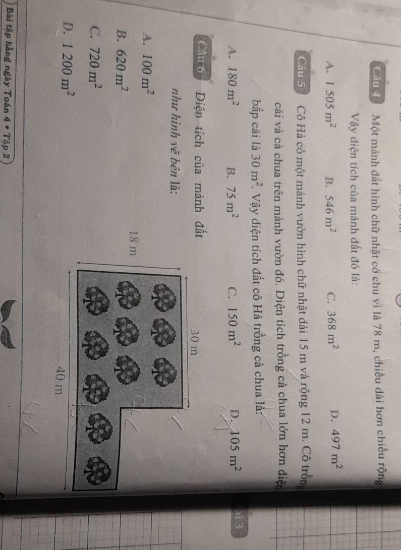 Cản để Một mảnh đất hình chữ nhật cổ chu vi là 78 m, chiều dài hơn chiều rộng
Vậy diện tích của mảnh đất đó là:
A. 1505m^2 B. 546m^2 C. 368m^2
D. 497m^2
Câu 5ố Cô Hà có một mảnh vườn hình chữ nhật dài 15 m và rộng 12 m. Cô trồng
cải và cà chua trên mảnh vườn đó. Diện tích trồng cả chua lớn hơn diện
bắp cải là 30m^2. Vậy diện tích đất cô Hà trồng cả chua là:
A. 180m^2 B. 75m^2 C. 150m^2 D. 105m^2 ai3
Câu 6 Diện tích của mảnh
như hình vẽ bên là:
A. 100m^2
B. 620m^2
C. 720m^2
D. 1200m^2
Bải tập hằng ngày Toán 4· Tip2