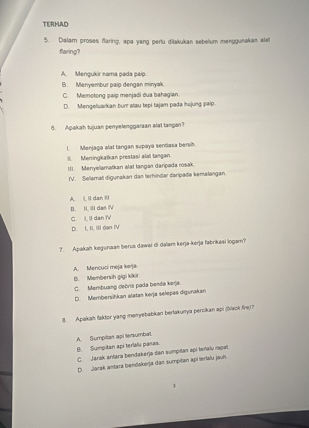 TERHAD
5. Dalam proses flaring, apa yang perlu dilakukan sebelum menggunakan alat
flaring?
A. Mengukir nama pada paip.
B. Menyembur paip dengan minyak.
C. Memotong paip menjadi dua bahagian.
D. Mengeluarkan burr atau tepi tajam pada hujung paip.
6. Apakah tujuan penyelenggaraan alat tangan?
I. Menjaga alat tangan supaya sentiasa bersih.
II. Meningkatkan prestasi alat tangan.
III. Menyelamatkan alat tangan daripada rosak.
IV. Selamat digunakan dan terhindar daripada kemalangan.
A. I, II dan III
B. II, III dan IV
C. I, II dan IV
D. I, II, III dan IV
7. Apakah kegunaan berus dawai di dalam kerja-kerja fabrikasi logam?
A. Mencuci meja kerja
B. Membersih gigi kikir.
C. Membuang debris pada benda kerja.
D. Membersihkan alatan kerja selepas digunakan
8. Apakah faktor yang menyebabkan berlakunya percikan api (black fire)?
A. Sumpitan api tersumbat.
B. Sumpitan api terlalu panas.
C. Jarak antara bendakerja dan sumpitan api terlalu rapat.
D. Jarak antara bendakerja dan sumpitan api terlalu jauh.
3