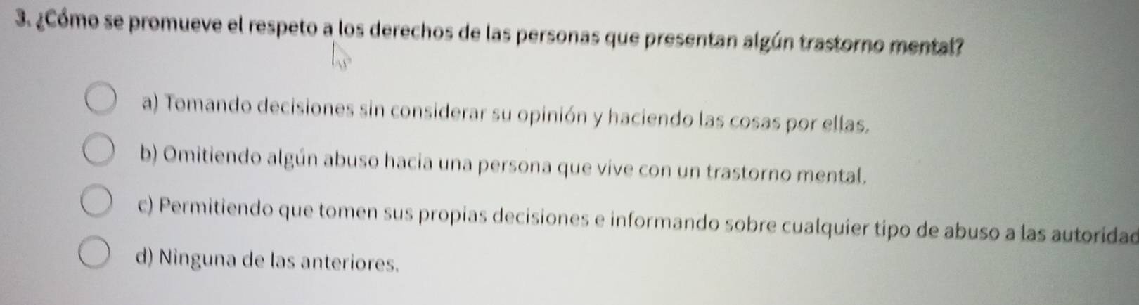 ¿Cómo se promueve el respeto a los derechos de las personas que presentan algún trastorno mental?
a) Tomando decisiones sin considerar su opinión y haciendo las cosas por ellas.
b) Omitiendo algún abuso hacia una persona que vive con un trastorno mental.
c) Permitiendo que tomen sus propias decisiones e informando sobre cualquier tipo de abuso a las autoridad
d) Ninguna de las anteriores.