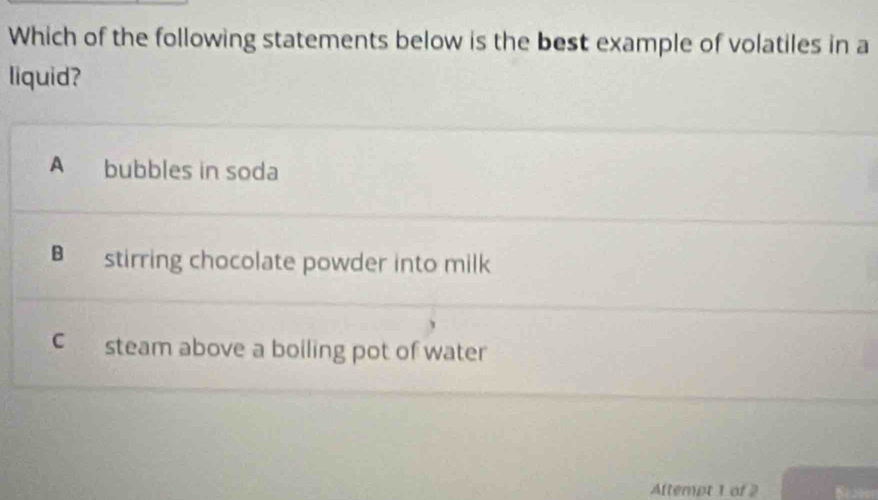 Which of the following statements below is the best example of volatiles in a
liquid?
A bubbles in soda
B stirring chocolate powder into milk
csteam above a boiling pot of water
Attempt 1 of 2