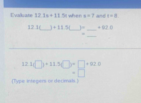 Evaluate 12.1s+11.5 when s=7 and t=8. 
12. 1(_  +11.5 _ )= _ + 92.0
_ 
= 
12. 1(□ )+11.5(□ )=□ +92.0
=□
(Type integers or decimals.)