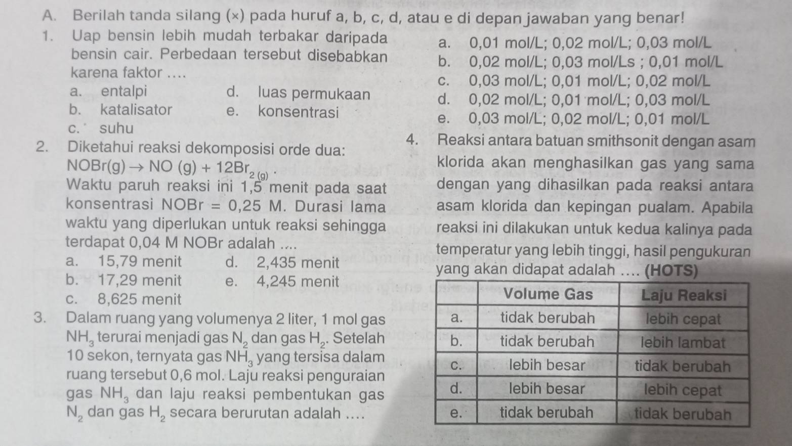 Berilah tanda silang (x) pada huruf a, b, c, d, atau e di depan jawaban yang benar!
1. Uap bensin lebih mudah terbakar daripada a. 0,01 mol/L; 0,02 mol/L; 0,03 mol/L
bensin cair. Perbedaan tersebut disebabkan b. 0,02 mol/L; 0,03 mol/Ls ; 0,01 mol/L
karena faktor ....
c. 0,03 mol/L; 0,01 mol/L; 0,02 mol/L
a. entalpi d. luas permukaan
d. 0,02 mol/L; 0,01 mol/L; 0,03 mol/L
b. katalisator e. konsentrasi
e. 0,03 mol/L; 0,02 mol/L; 0,01 mol/L
c. suhu
4. Reaksi antara batuan smithsonit dengan asam
2. Diketahui reaksi dekomposisi orde dua:
NOBr(g)to NO(g)+12Br_2(g)
klorida akan menghasilkan gas yang sama
Waktu paruh reaksi ini 1,5 menit pada saat dengan yang dihasilkan pada reaksi antara
konsentrasi NOBr=0,25M. Durasi lama asam klorida dan kepingan pualam. Apabila
waktu yang diperlukan untuk reaksi sehingga reaksi ini dilakukan untuk kedua kalinya pada
terdapat 0,04 M NOBr adalah .... temperatur yang lebih tinggi, hasil pengukuran
a. 15,79 menit d. 2,435 menit
yang akan didapat adalah .... (HOTS)
b. 17,29 menit e. 4,245 menit
c. 8,625 menit
3. Dalam ruang yang volumenya 2 liter, 1 mol gas
NH_3 terurai menjadi gas N_2 dan gas H_2. Setelah
10 sekon, ternyata gas NH_3 yang tersisa dalam
ruang tersebut 0,6 mol. Laju reaksi penguraian
gas NH_3 dan laju reaksi pembentukan gas
N_2 dan gas H_2 secara berurutan adalah ....