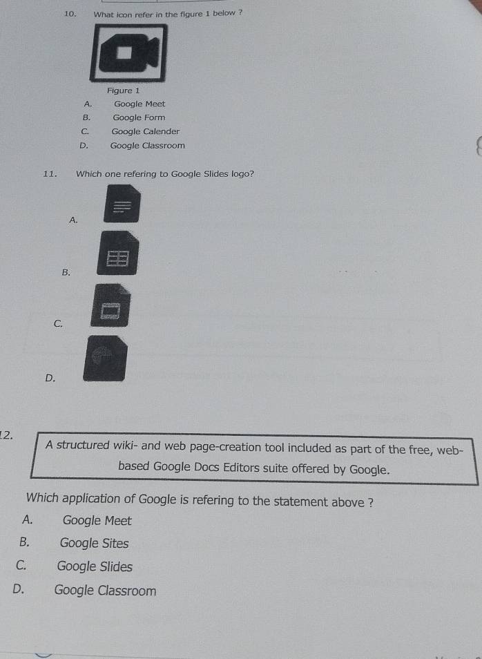 What icon refer in the figure 1 below ?
Figure 1
A. Google Meet
B. Google Form
C. Googie Calender
D. Google Classroom
11. Which one refering to Google Slides logo?
A.
B.
C.
D.
2.
A structured wiki- and web page-creation tool included as part of the free, web-
based Google Docs Editors suite offered by Google.
Which application of Google is refering to the statement above ?
A. Google Meet
B. Google Sites
C. Google Slides
D. Google Classroom