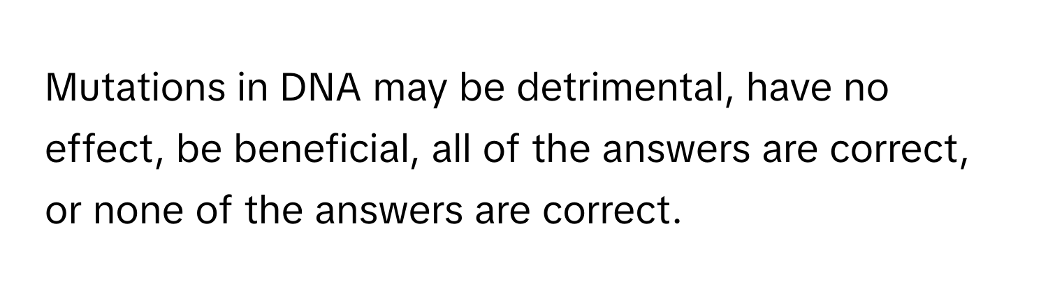 Mutations in DNA may be detrimental, have no effect, be beneficial, all of the answers are correct, or none of the answers are correct.