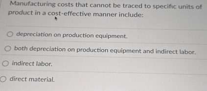 Manufacturing costs that cannot be traced to specific units of
product in a cost-effective manner include:
depreciation on production equipment.
both depreciation on production equipment and indirect labor.
indirect labor.
direct material.