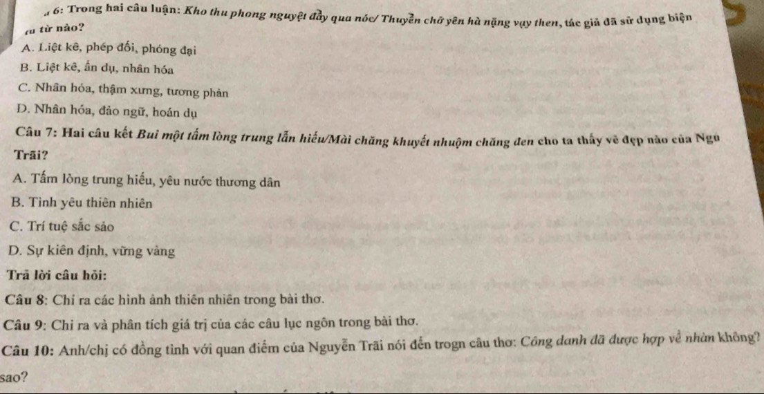 6: Trong hai câu luận: Kho thu phong nguyệt đầy qua nóc/ Thuyển chữ yên hà nặng vụy then, tác giả đã sử dụng biện
zù từ nào?
A. Liệt kê, phép đối, phóng đại
B. Liệt kê, ẩn dụ, nhân hóa
C. Nhân hóa, thậm xưng, tương phản
D. Nhân hóa, đảo ngữ, hoán dụ
Câu 7: Hai câu kết Bui một tấm lòng trung lẫn hiếu/Mài chăng khuyết nhuộm chăng đen cho ta thấy vẽ đẹp nào của Ngũ
Trãi?
A. Tấm lòng trung hiếu, yêu nước thương dân
B. Tình yêu thiên nhiên
C. Trí tuệ sắc sảo
D. Sự kiên định, vững vàng
Trã lời câu hỏi:
Câu 8: Chỉ ra các hình ảnh thiên nhiên trong bài thơ.
Câu 9: Chỉ ra và phân tích giá trị của các câu lục ngôn trong bài thơ.
Câu 10: Anh/chị có đồng tình với quan điểm của Nguyễn Trãi nói đến trogn câu thơ: Công danh đã được hợp về nhàn không?
sao?