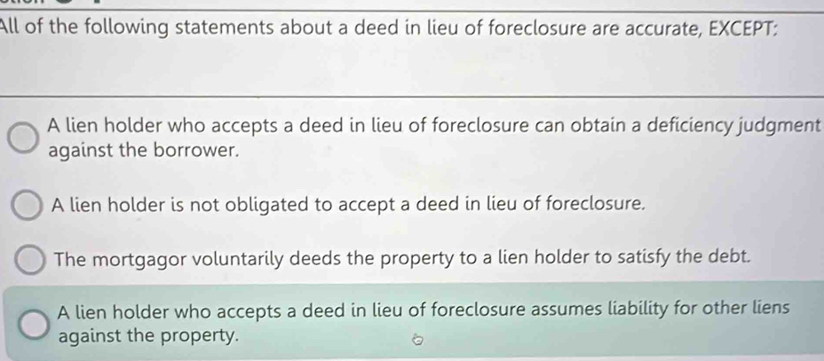 All of the following statements about a deed in lieu of foreclosure are accurate, EXCEPT:
A lien holder who accepts a deed in lieu of foreclosure can obtain a deficiency judgment
against the borrower.
A lien holder is not obligated to accept a deed in lieu of foreclosure.
The mortgagor voluntarily deeds the property to a lien holder to satisfy the debt.
A lien holder who accepts a deed in lieu of foreclosure assumes liability for other liens
against the property.