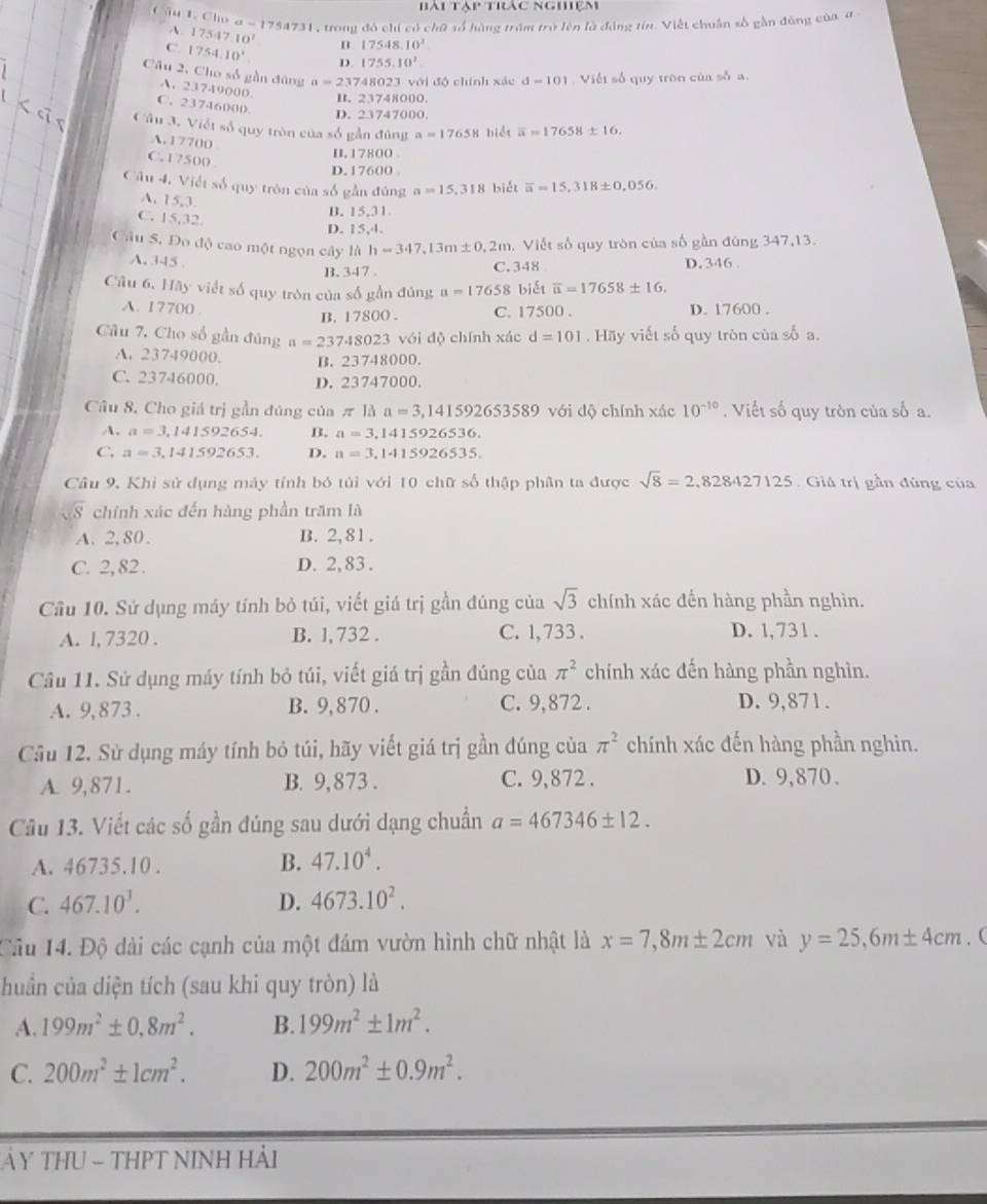 41° Trc nghiệm
Câu 1. Cho a-1754731 1 , trong đó chi có chữ số hàng trăm trở lên là động tín. Việt chuân số gần đùng của đ -
A. 17547.10^7 n 17548.10^(2^(1754.10^circ) D. 1755.10^2)
Câu 2, Cho số gần đùng a=23741 8023 với độ chính xác d=101 Viết số quy tròn của số a.
A. 23749000.
B. 23748000.
C. 23746000
D. 23747000.
Câu 3. Viết số quy tròn của số gần đùng a=17658 biểt overline a=17658± 16.
A. 17700
B. 17800
C. 17500 .
D.17600 .
Câu 4, Việt số quy tròn của số gần đúng a=15,318 biét overline a=15,318± 0,056.
A. 15,3 B. 15,31.
C. 15,32 D. 15,4,
Câu S. Đo độ cao một ngọn cây là h=347,13m± 0,2m.  Viết số quy tròn của số gần đùng 347,13.
A. 345 D. 346 .
B.347 . C. 348 
Câu 6, Hãy viết số quy tròn của số gần đủng a=17658 biết overline u=17658± 16.
A. 17700 .
B. 17800 . C. 17500 . D. 17600 .
Câu 7. Cho số gần đúng a=23748023 với dộ chính xác d=101. Hãy viết số quy tròn của số a.
A. 23749000. B. 23748000.
C. 23746000. D. 23747000.
Câu 8, Cho giá trị gần đúng của π lha=3,141592653589v với độ chính xác 10^(-10). Viết số quy tròn của số a.
A, a=3,141≤ 92654. B. a=3,1415926536.
C. a=3,141592653. D. n=3,1415926535.
Câu 9, Khi sử dụng máy tính bó tủi với 10 chữ số thập phân ta được sqrt(8)=2,828427125 Giá trị gần đùng của
sqrt(S) chính xác đến hàng phần trăm là
A. 2, 80 . B. 2, 81 .
C. 2, 82 . D. 2, 83 .
Câu 10. Sứ dụng máy tính bỏ túi, viết giá trị gần đúng của sqrt(3) chính xác đến hàng phần nghìn.
A. l, 7320 . B. 1, 732 . C. 1, 733 . D. 1, 731 .
Câu 11. Sử dụng máy tính bỏ túi, viết giá trị gần đúng của π^2 chính xác đến hàng phần nghìn.
A. 9, 873 . B. 9, 870 . C. 9,872 . D. 9,871.
Cầu 12. Sử dụng máy tính bỏ túi, hãy viết giá trị gần đúng của π^2 chính xác đến hàng phần nghin.
A. 9,871. B. 9,873 . C. 9,872 . D. 9,870 .
Câu 13. Viết các số gần đúng sau dưới dạng chuẩn a=467346± 12.
A. 46735.10 .
B. 47.10^4.
C. 467.10^3. D. 4673.10^2.
Câu 14. Độ dài các cạnh của một đám vườn hình chữ nhật là x=7,8m± 2cm và y=25,6m± 4cm. (
huần của diện tích (sau khi quy tròn) là
A. 199m^2± 0,8m^2. B. 199m^2± 1m^2.
C. 200m^2± 1cm^2. D. 200m^2± 0.9m^2.
ảY THU - THPT NINH HảI