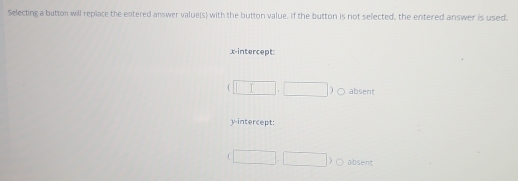 Selecting a button will replace the entered answer value(s) with the button value. If the button is not selected, the entered answer is used.
x-intercept:
(□ ,□ ) c absent
y-intercept:
□ ,□ )o absent