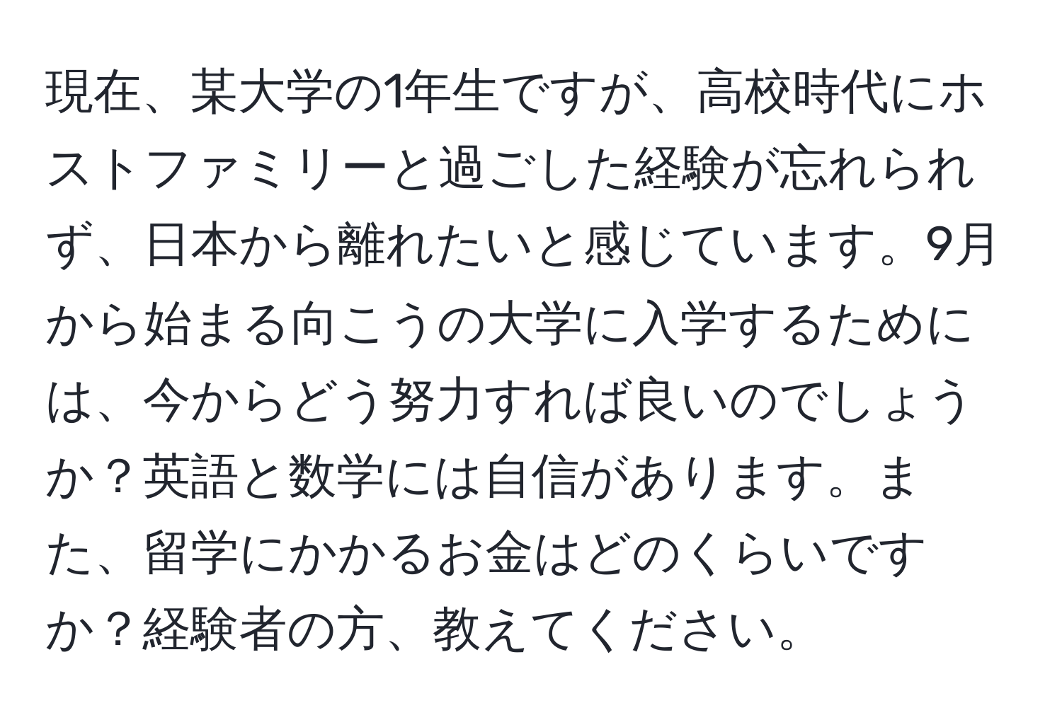 現在、某大学の1年生ですが、高校時代にホストファミリーと過ごした経験が忘れられず、日本から離れたいと感じています。9月から始まる向こうの大学に入学するためには、今からどう努力すれば良いのでしょうか？英語と数学には自信があります。また、留学にかかるお金はどのくらいですか？経験者の方、教えてください。