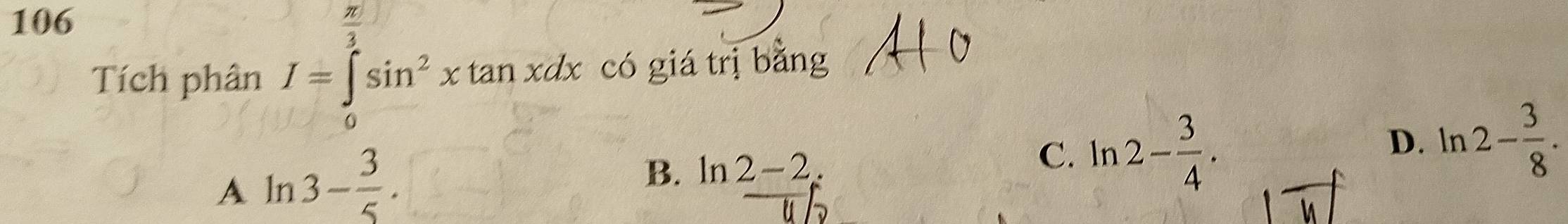 106  π /2 
Tích phân I=∈tlimits _0^(2sin ^2)xtan xdx có giá trị bǎng
A ln 3- 3/5 .
B. ln 2-2. C. ln 2- 3/4 . D. ln 2- 3/8 .