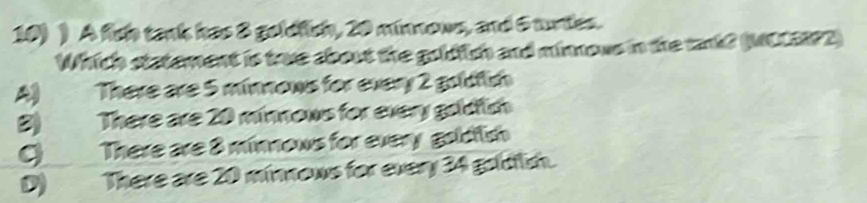 ) A fish tank has 8 goldfich, 20 minnows, and 5 tunies.
Which statement is tove about the goldish and minnous in the tankd (MOLEP2)
A) There are 5 minnows for every 2 goldfish
B) There are 20 minnows for every goldlish
C) There are 8 minnows for every goldfish
D)There are 20 minnows for every 34 goldish.