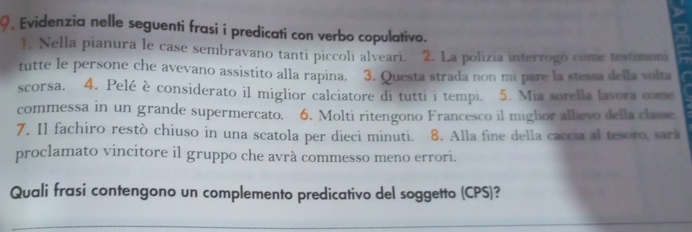 Evidenzia nelle seguenti frasi i predicati con verbo copulativo. 
1. Nella pianura le case sembravano tanti piccoli alveari. 2. La polizia interrogo come testimoni 
tutte le persone che avevano assistito alla rapina. 3. Questa strada non mi pare la stessa della volta 
scorsa. 4. Pelé è considerato il miglior calciatore di tutti i tempi. 5. Mia sorella lavora come 
commessa in un grande supermercato. 6. Molti ritengono Francesco il miglior allievo della classe 
7. Il fachiro restò chiuso in una scatola per dieci minuti. 8. Alla fine della caccia al tesoro, sara 
proclamato vincitore il gruppo che avrà commesso meno errori. 
Quali frasi contengono un complemento predicativo del soggetto (CPS)?