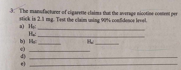 The manufacturer of cigarette claims that the average nicotine content per 
stick is 2.1 mg. Test the claim using 90% confidence level. 
a) H₀ :_ 
Ha:_ 
b) Ho : _Ha:_ 
c)_ 
_ 
d)_ 
e)_