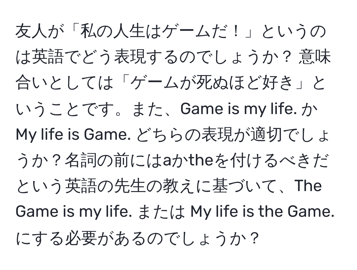 友人が「私の人生はゲームだ！」というのは英語でどう表現するのでしょうか？ 意味合いとしては「ゲームが死ぬほど好き」ということです。また、Game is my life. か My life is Game. どちらの表現が適切でしょうか？名詞の前にはaかtheを付けるべきだという英語の先生の教えに基づいて、The Game is my life. または My life is the Game. にする必要があるのでしょうか？