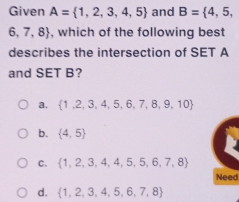 Given A= 1,2,3,4,5 and B= 4,5,
6,7,8 , which of the following best
describes the intersection of SET A
and SET B?
a.  1,2,3,4,5,6,7,8,9,10
b.  4,5
C.  1,2,3,4,4,5,5,6,7,8
Need
d.  1,2,3,4,5,6,7,8