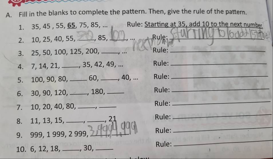 Fill in the blanks to complete the pattern. Then, give the rule of the pattern. 
1. 35, 45 , 55, 65, 75, 85, ... Rule: Starting at 35, add 10 to the next number. 
2. 10, 25, 40, 55, _, 85, _., ... Rule:_ 
3. 25, 50, 100, 125, 200, _, .. Rule:_ 
4. 7, 14, 21, _., 35, 42, 49, ... Rule:_ 
5. 100, 90, 80, _ 60, _, 40, ... Rule:_ 
6. 30, 90, 120, _, 180,_ 
Rule:_ 
7. 10, 20, 40, 80,_ 
_ 
Rule: 
_ 
8. 11, 13, 15, _-1_ , 21
Rule: 
_ 
_ 
9. 999, 1 999, 2 999,_ 
_ 
Rule: 
_ 
10. 6, 12, 18, _, 30,_ 
Rule: