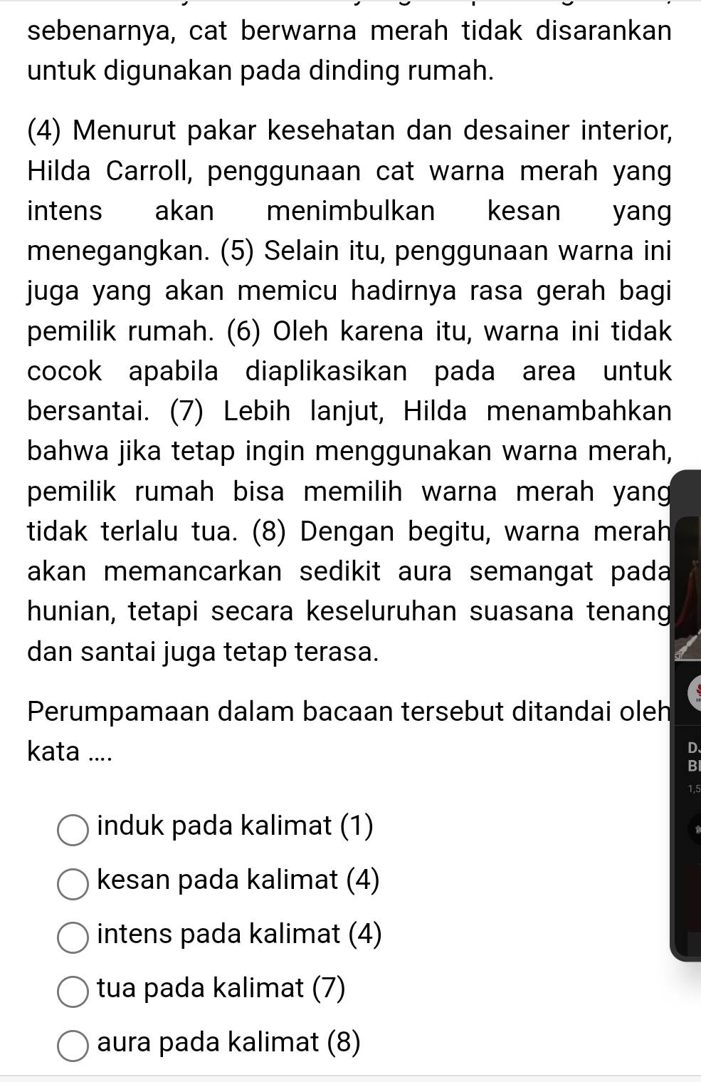 sebenarnya, cat berwarna merah tidak disarankan
untuk digunakan pada dinding rumah.
(4) Menurut pakar kesehatan dan desainer interior,
Hilda Carroll, penggunaan cat warna merah yang
intens akan menimbulkan kesan yan
menegangkan. (5) Selain itu, penggunaan warna ini
juga yang akan memicu hadirnya rasa gerah bagi
pemilik rumah. (6) Oleh karena itu, warna ini tidak
cocok apabila diaplikasikan pada area untuk
bersantai. (7) Lebih lanjut, Hilda menambahkan
bahwa jika tetap ingin menggunakan warna merah,
pemilik rumah bisa memilih warna merah yang 
tidak terlalu tua. (8) Dengan begitu, warna merah
akan memancarkan sedikit aura semangat pada
hunian, tetapi secara keseluruhan suasana tenang
dan santai juga tetap terasa.
Perumpamaan dalam bacaan tersebut ditandai oleh
kata ....
D、
BI
1,5
induk pada kalimat (1)
kesan pada kalimat (4)
intens pada kalimat (4)
tua pada kalimat (7)
aura pada kalimat (8)