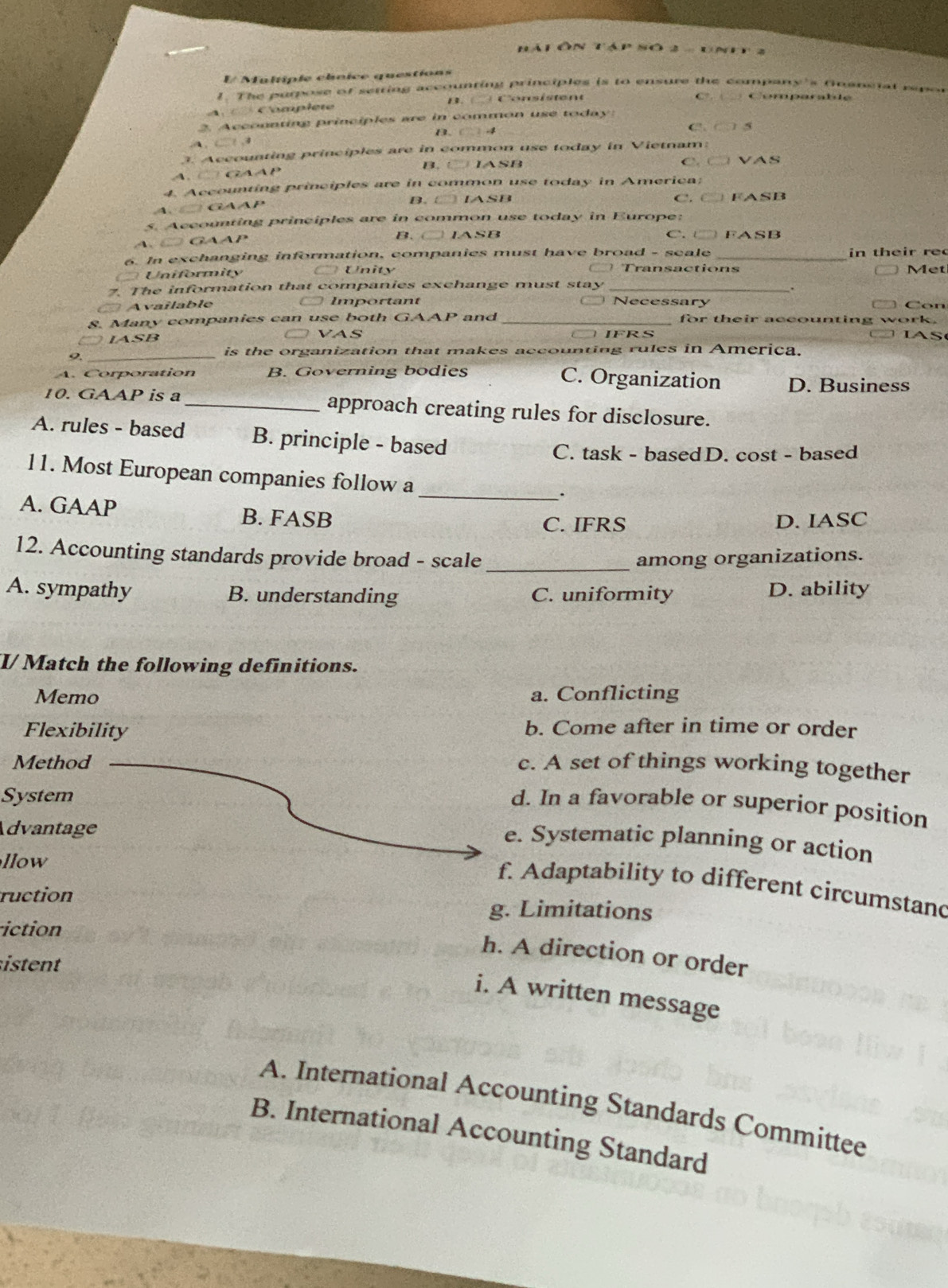 Hál ôn táp số 2
E Maltiple chnice questions
1. The purpose of setring accounting principles is to ensure the company's foansiat repon
Complet 13. ( Con s istent
C?. Comparalde
2 Acconnting principles are in common use today
B. C -
C. 15

3. Accounting principles are in common use today in Vietnam:
C G a P B. t IASB C. C VAS
4. Accounting principles are in common use today in America;
、 GAAP B. □ IASB C. C FASB
s. Accounting principles are in common use today in Europe:
B. C
A、 é Gaap IASB C. t FASB
6. In exchanging information, companies must have broad - seale _in their rec
Uniformity Unity Transactions
Met
.
7. The information that companies exchange must stay Necessary
Available Important
Con
8. Many companies can use both GAA P and _for their accounting work.
IASB VAS IFRS IAS
9._
is the organization that makes accounting rules in America.
A. Corporation B. Governing bodies C. Organization D. Business
10. GAAP is a _approach creating rules for disclosure.
A. rules - based B. principle - based
C. task - basedD. cost - based
11. Most European companies follow a _.
A. GAAP B. FASB
C. IFRS D. IASC
12. Accounting standards provide broad - scale _among organizations.
A. sympathy B. understanding C. uniformity D. ability
I/Match the following definitions.
Memo a. Conflicting
Flexibility b. Come after in time or order
Method c. A set of things working together
System
d. In a favorable or superior position
Advantage
e. Systematic planning or action
llow
f. Adaptability to different circumstand
ruction g. Limitations
iction
h. A direction or order
sten 
i. A written message
A. International Accounting Standards Committee
B. International Accounting Standard