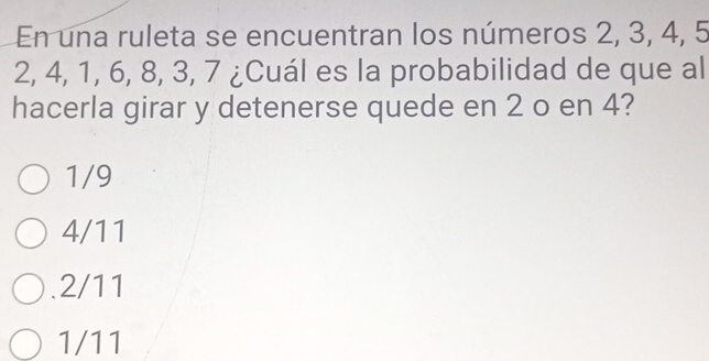 En una ruleta se encuentran los números 2, 3, 4, 5
2, 4, 1, 6, 8, 3, 7 ¿Cuál es la probabilidad de que al
hacerla girar y detenerse quede en 2 o en 4?
1/9
4/11 . 2/11
1/11