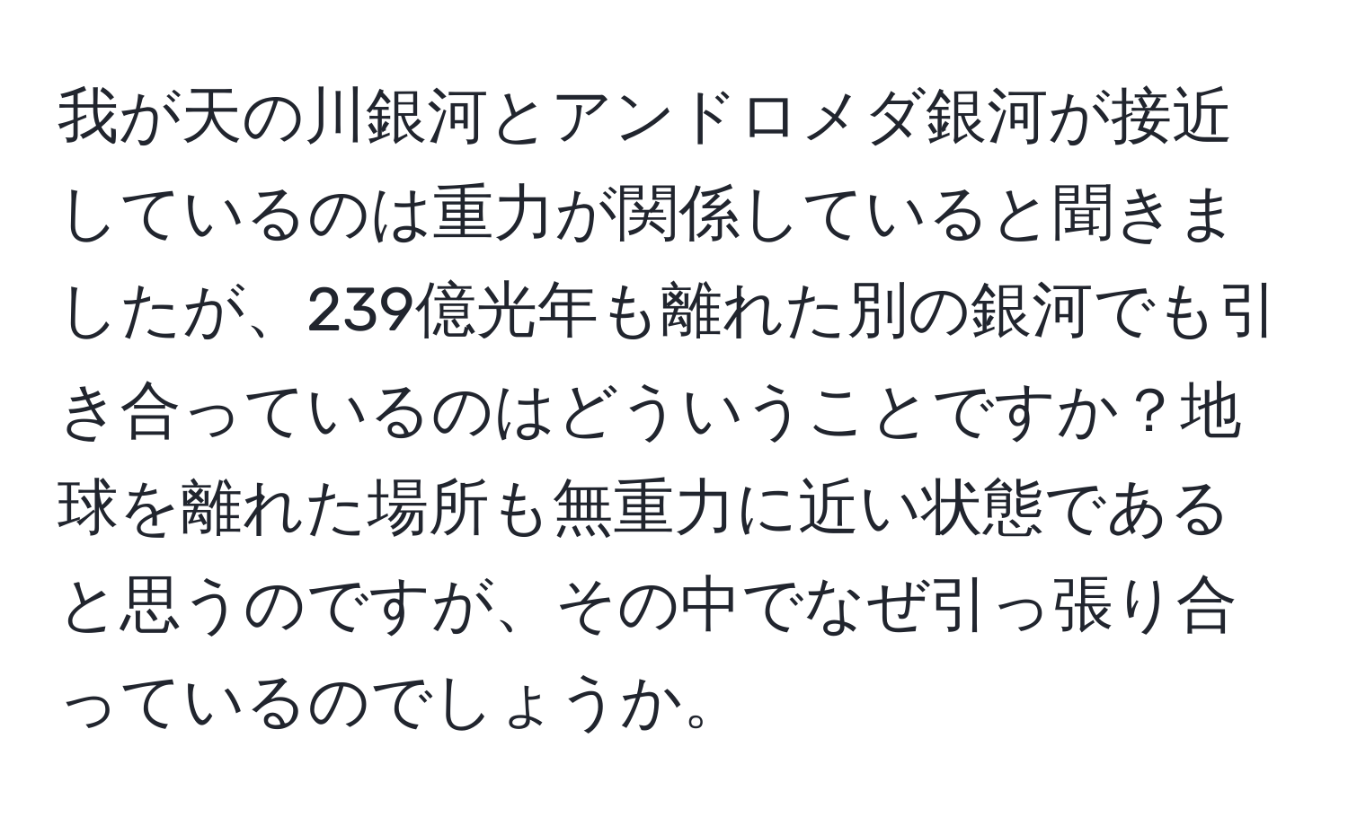 我が天の川銀河とアンドロメダ銀河が接近しているのは重力が関係していると聞きましたが、239億光年も離れた別の銀河でも引き合っているのはどういうことですか？地球を離れた場所も無重力に近い状態であると思うのですが、その中でなぜ引っ張り合っているのでしょうか。