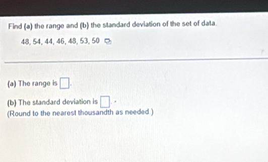 Find (a) the range and (b) the standard deviation of the set of data.
48, 54, 44, 46, 48, 53, 50
(a) The range is □. 
(b) The standard deviation is □. 
(Round to the nearest thousandth as needed.)