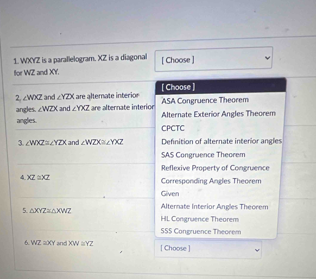 WXYZ is a parallelogram. XZ is a diagonal [ Choose ]
for WZ and XY.
[ Choose ]
2. ∠ WXZ and ∠ YZX are alternate interior
angles. ∠ WZX and ∠ YXZ are alternate interior ASA Congruence Theorem
Alternate Exterior Angles Theorem
angles.
CPCTC
3. ∠ WXZ≌ ∠ YZX and ∠ WZX≌ ∠ YXZ Definition of alternate interior angles
SAS Congruence Theorem
Reflexive Property of Congruence
4. XZ≌ XZ
Corresponding Angles Theorem
Given
5. △ XYZ≌ △ XWZ
Alternate Interior Angles Theorem
HL Congruence Theorem
SSS Congruence Theorem
6. WZ≌ XY and XW≌ YZ
[ Choose ]