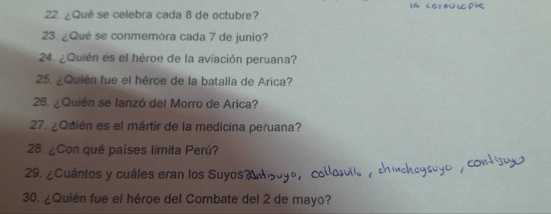 ¿Qué se celebra cada 8 de octubre? 
23. ¿Qué se conmemora cada 7 de junio? 
24. ¿Quién es el héroe de la aviación peruana? 
25. ¿Quién fue el héroe de la batalla de Arica? 
26. ¿Quién se lanzó del Morro de Arica? 
27. ¿Qdién es el mártir de la medicina peruana? 
28. ¿ Con qué países limita Perú? 
29. ¿Cuántos y cuáles eran los Suyos 
30. ¿Quién fue el héroe del Combate del 2 de mayo?