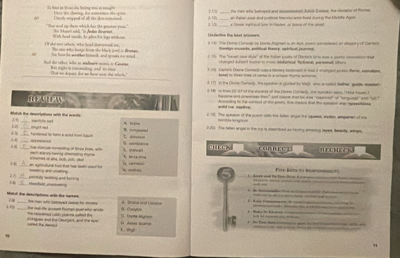 To ham in frouz the biting was 4 naught 2.10 _the men who betneyed and assessested Jdius Caeser, the clatetor of Fomes
sto the clwing, for consetimes the spin
60 Urterly scripped of all the skin rematned. 2.12) an itallan poet and political treoriss  who lived during the Midufie Agse
"Thar soul up there which bas the greator pain," 2.13) s Greek mythical lake in Hades, or paice of the dead
The Master said, 'Is Andas Gearin.
With head imide, he plies his legs withoun.  Underline the bost answers
Of the nwo others, who head dow nward are, 2.14) The Divine Comedy by Dante Aligher is an epic poem considered an ellegory of Daneens.
The one who hangs trom the black jowl is Brama, (foreign crusade, pelitical theory. spiritual journey)
66 See how he mither himsell, and speaks no word. 2.15) The "sweet new style" of the Italian poets of Dante's time was a puenc innovesion shaf
And the other, who no stafmare mems, is Gastins changed subject matter to more (hisforical. fictional, personal) afters
'Tat we depart, for we have scen the whole." 2.16) Dame's Divine Comedy was a sterary landmasi in that it changed poeas fform, narration.
But night is ressording, and 'tis time tane) to three lines of verse is i unique rhyme scheme.
2.17) In the Divine Comedy, the speaker is guided by Virgl who is caled (ather guide, mastert
2.18) is linee 22-27 of the excerpt of the Divine Cornery, the speaker says, ''How frezn I
became and poweness then" and claims that be was "deprived" of "anguagir" and "wit."
REVIEW According to the contixt of the poem, this mens that the speakei was ospeechless
solid ice. cantive
Match the descriptions with the words. 2,19) The speaker of the posm calls the falian angal the (queen, victim, emperen of the
hambile kingdom
2.1) __painfully sad A brake 2.20) The fallen angel in the ice is described as having amazing leyes, beauty, wings.
2.2)  bright red 9. congealed
2.3) _hardened to torm a solid from figuid C. dicturous
2.4) _appearance D semuiance CHECK CONRECT
28 _, has stanzas consisting of three lines, with B. stawart RECHECK
sach stariza having alternating rhyme
schames of aba, boh, cdc, ded  ferza rma
2 _an agricultural fool that has leeth used for M,wither  vgenmlit Fwe Keys to Responshieity
bisakng and crushing 
L- Koow and Do Year Duty. Loow you min toos hate w 
2.7) painfully twisting and turning    lg   n n 22      
28 _stradfest cmiivering rush nua
work aoy ao eld youu merto tash ceristlf gad molin s.
Match the descriptionss with the names. A. Brutus and Gassiss L Rame Ugeete Be camful     o  e e p  
2.0) the man who betneyed Jeaus for morey.
2.30 _ the real-life ancient Roman poet who whote B. Coaytus  1 - Make No Kac m n on   eh    ee    
the nnowned Lain poems called the C. Danta Alignier L d     
Ecingues and the Geurgics, and the epic D. Judas licanol 5 - He Your lat contmence mots the her o Caoleciatan shils ant
called the Aensid E. Virgil
—                   
18
51