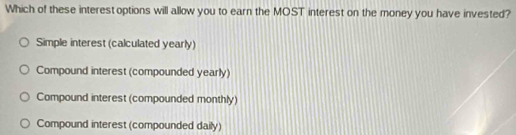 Which of these interest options will allow you to earn the MOST interest on the money you have invested?
Simple interest (calculated yearly)
Compound interest (compounded yearly)
Compound interest (compounded monthly)
Compound interest (compounded daily)