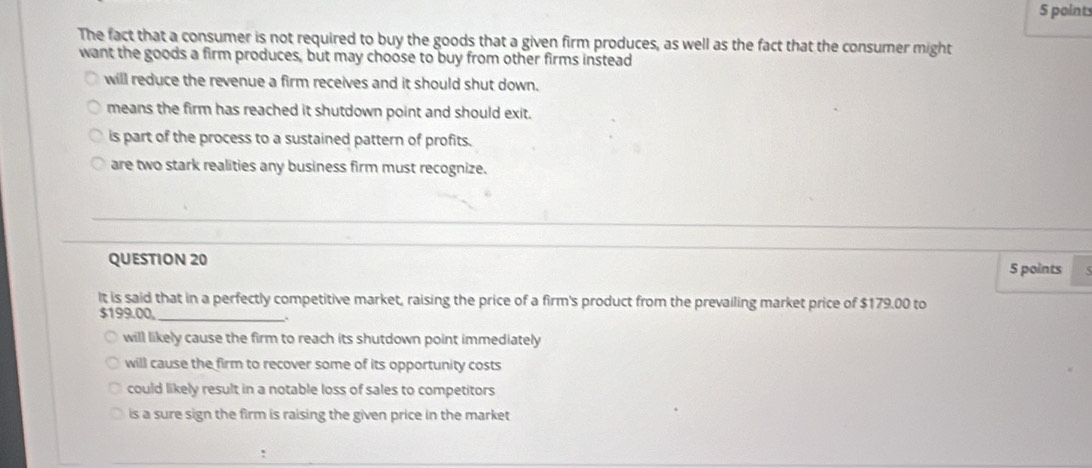 The fact that a consumer is not required to buy the goods that a given firm produces, as well as the fact that the consumer might
want the goods a firm produces, but may choose to buy from other firms instead
will reduce the revenue a firm receives and it should shut down.
means the firm has reached it shutdown point and should exit.
is part of the process to a sustained pattern of profits.
are two stark realities any business firm must recognize.
QUESTION 20 5 points
It is said that in a perfectly competitive market, raising the price of a firm's product from the prevailing market price of $179.00 to
$199.00,_
.
will likely cause the firm to reach its shutdown point immediately
will cause the firm to recover some of its opportunity costs
could likely result in a notable loss of sales to competitors
is a sure sign the firm is raising the given price in the market